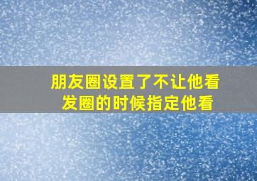 朋友圈设置了不让他看 发圈的时候指定他看